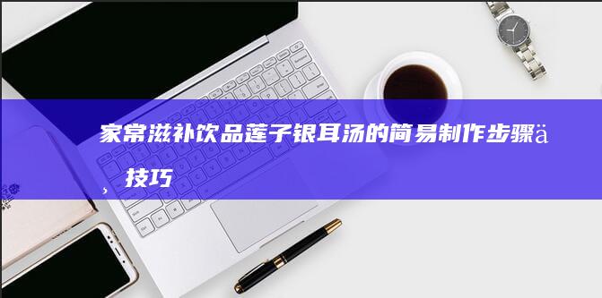 家常滋补饮品：莲子银耳汤的简易制作步骤与技巧